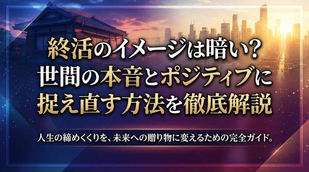 終活のイメージは暗い？世間の本音とポジティブに捉え直す方法を徹底解説